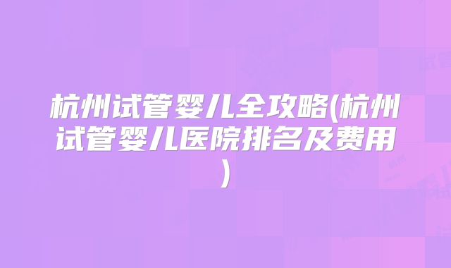 杭州试管婴儿全攻略(杭州试管婴儿医院排名及费用)