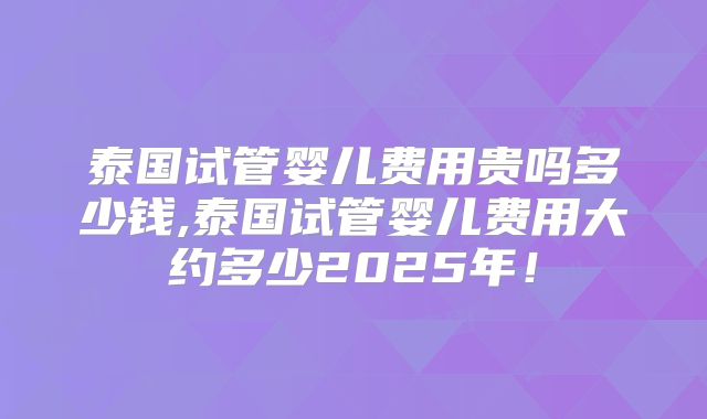 泰国试管婴儿费用贵吗多少钱,泰国试管婴儿费用大约多少2025年！