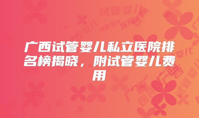 广西试管婴儿私立医院排名榜揭晓,附试管婴儿费用