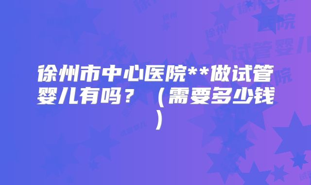 徐州市中心医院**做试管婴儿有吗？（需要多少钱）