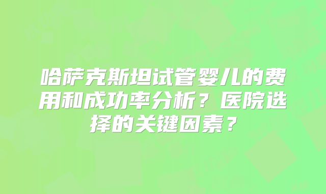 哈萨克斯坦试管婴儿的费用和成功率分析?医院选择的关键因素?