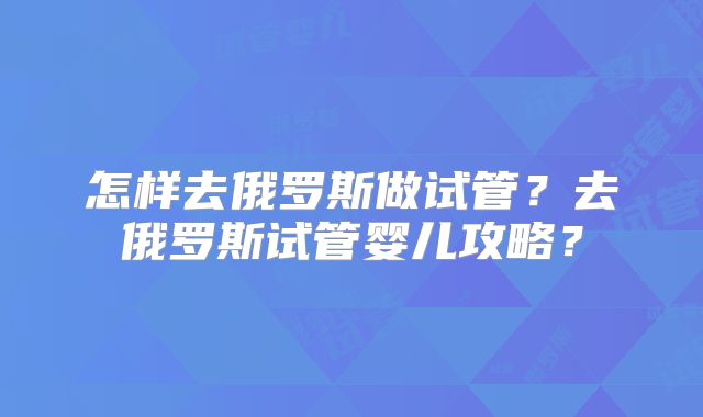 怎样去俄罗斯做试管？去俄罗斯试管婴儿攻略？