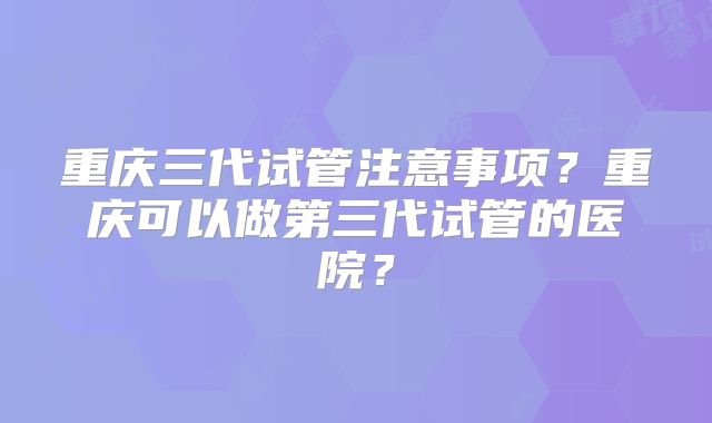 重庆三代试管注意事项？重庆可以做第三代试管的医院？