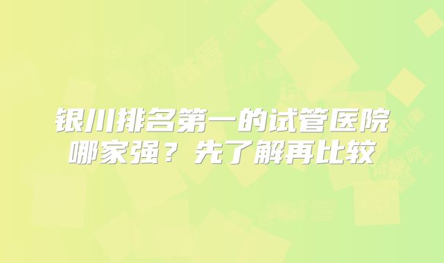 银川排名第一的试管医院哪家强？先了解再比较
