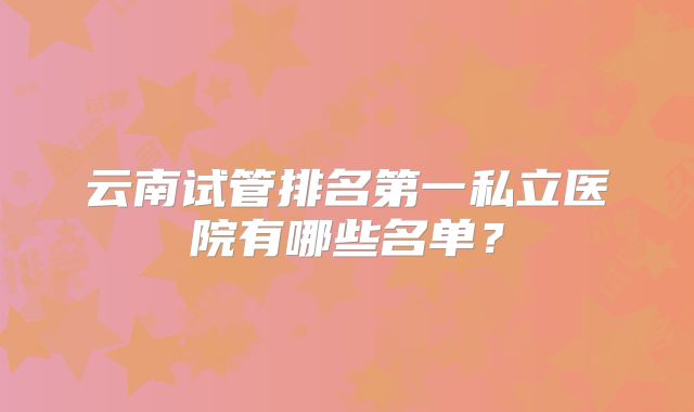 云南试管排名第一私立医院有哪些名单？