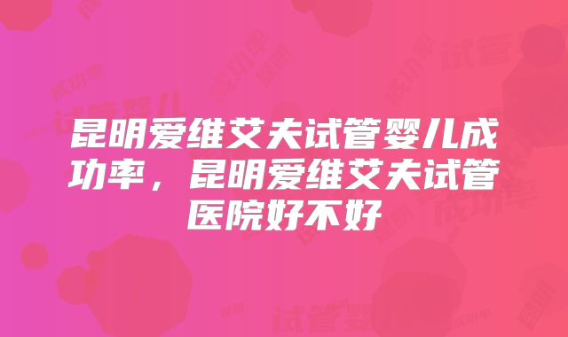 昆明爱维艾夫试管婴儿成功率，昆明爱维艾夫试管医院好不好
