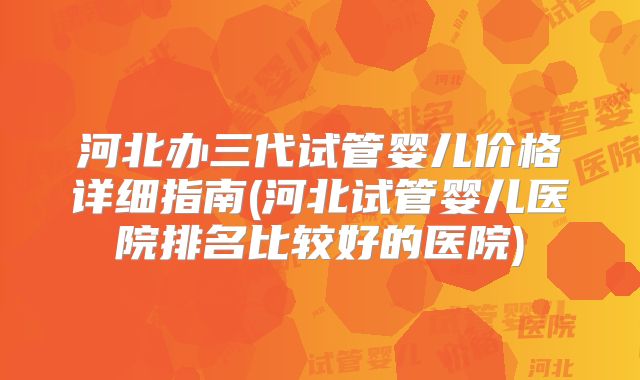 河北办三代试管婴儿价格详细指南(河北试管婴儿医院排名比较好的医院)