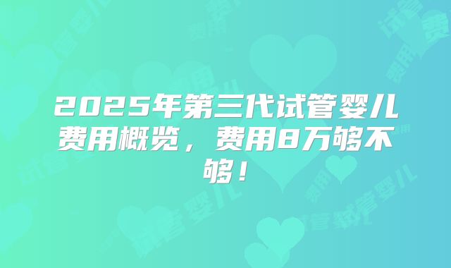 2025年第三代试管婴儿费用概览，费用8万够不够！