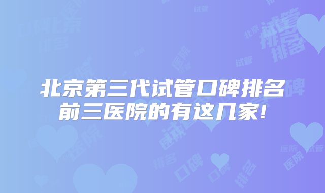 北京第三代试管口碑排名前三医院的有这几家!