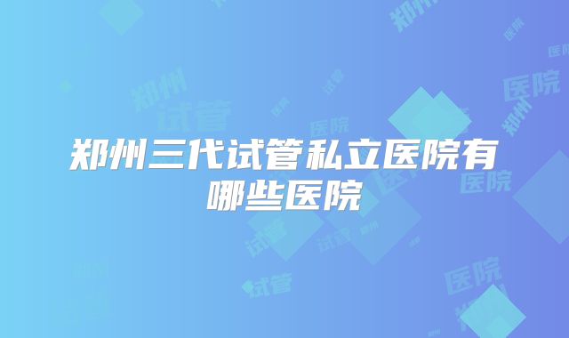 郑州三代试管私立医院有哪些医院