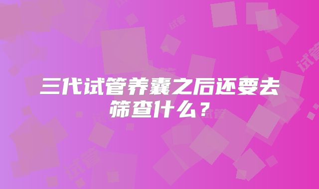 三代试管养囊之后还要去筛查什么？