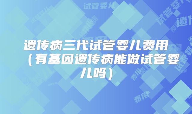遗传病三代试管婴儿费用（有基因遗传病能做试管婴儿吗）