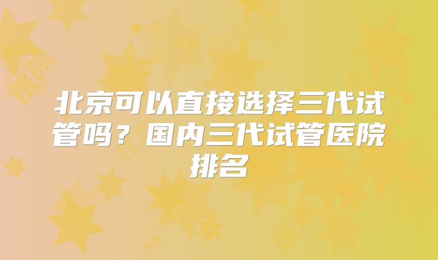 北京可以直接选择三代试管吗？国内三代试管医院排名