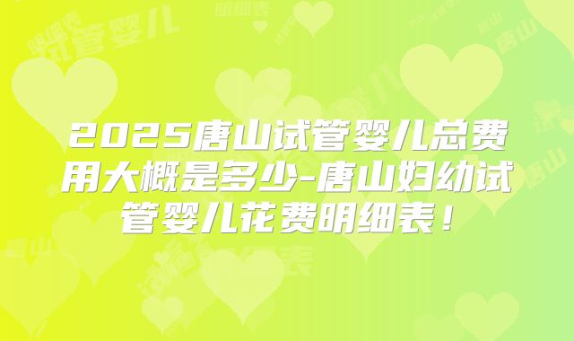 2025唐山试管婴儿总费用大概是多少-唐山妇幼试管婴儿花费明细表!