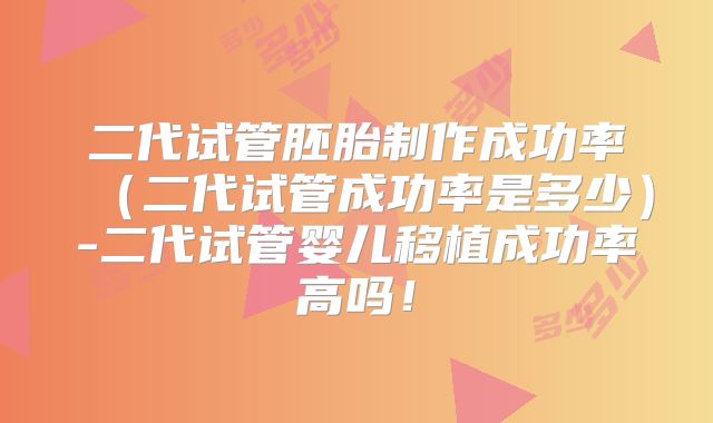 二代试管胚胎制作成功率（二代试管成功率是多少）-二代试管婴儿移植成功率高吗！