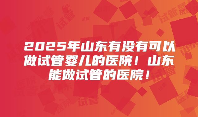 2025年山东有没有可以做试管婴儿的医院!山东能做试管的医院!