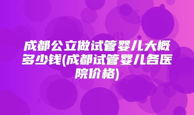 成都公立做试管婴儿大概多少钱(成都试管婴儿各医院价格)