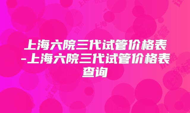 上海六院三代试管价格表-上海六院三代试管价格表查询