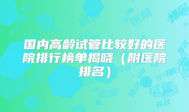 国内高龄试管比较好的医院排行榜单揭晓(附医院排名)