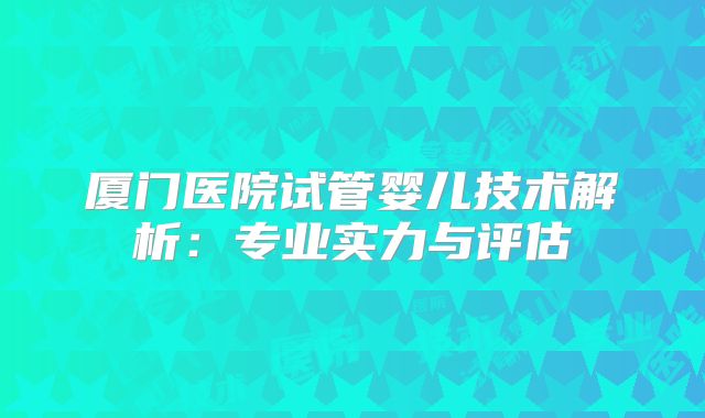 厦门医院试管婴儿技术解析:专业实力与评估