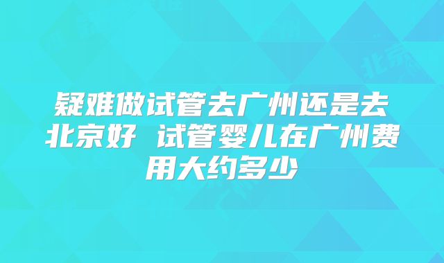 疑难做试管去广州还是去北京好 试管婴儿在广州费用大约多少