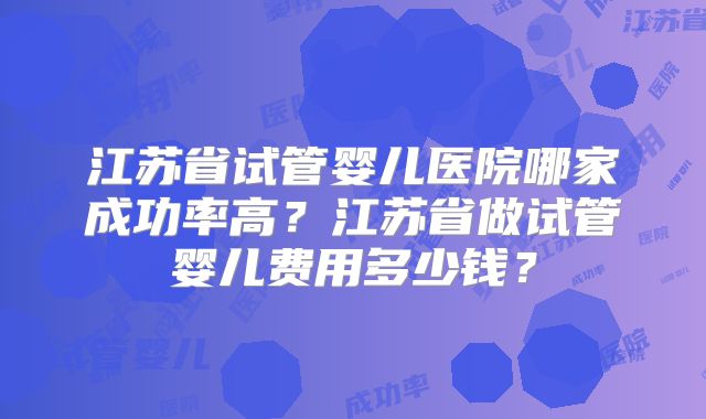江苏省试管婴儿医院哪家成功率高?江苏省做试管婴儿费用多少钱?