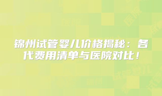 锦州试管婴儿价格揭秘：各代费用清单与医院对比！