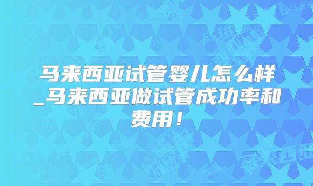 马来西亚试管婴儿怎么样_马来西亚做试管成功率和费用！