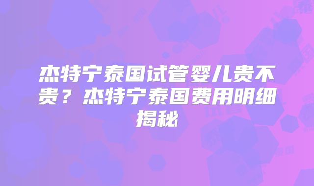 杰特宁泰国试管婴儿贵不贵？杰特宁泰国费用明细揭秘