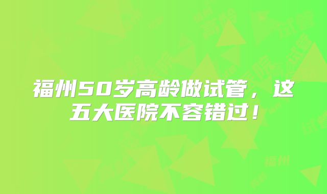福州50岁高龄做试管，这五大医院不容错过！
