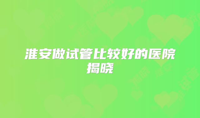 淮安做试管比较好的医院揭晓
