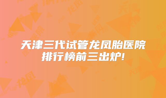 天津三代试管龙凤胎医院排行榜前三出炉!