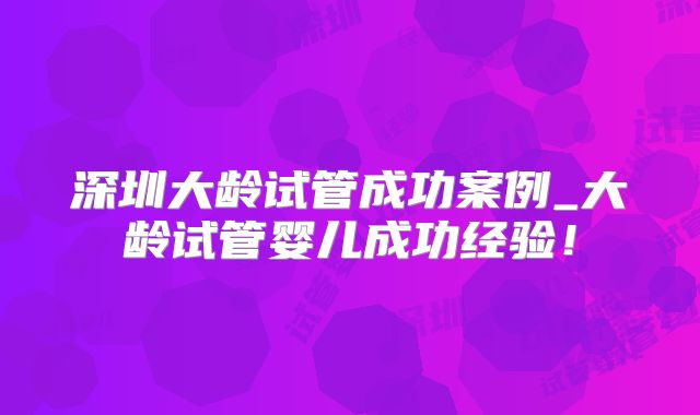 深圳大龄试管成功案例_大龄试管婴儿成功经验！