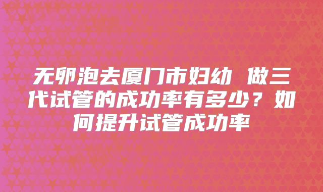 无卵泡去厦门市妇幼 做三代试管的成功率有多少？如何提升试管成功率