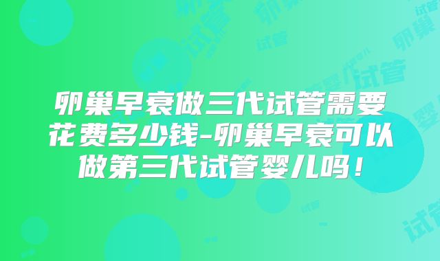 卵巢早衰做三代试管需要花费多少钱-卵巢早衰可以做第三代试管婴儿吗！