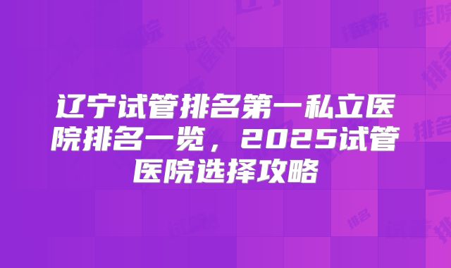 辽宁试管排名第一私立医院排名一览，2025试管医院选择攻略