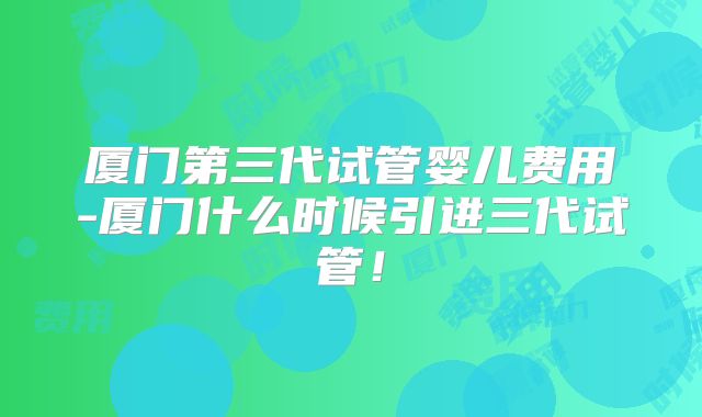 厦门第三代试管婴儿费用-厦门什么时候引进三代试管!
