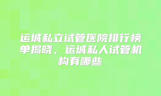 运城私立试管医院排行榜单揭晓，运城私人试管机构有哪些