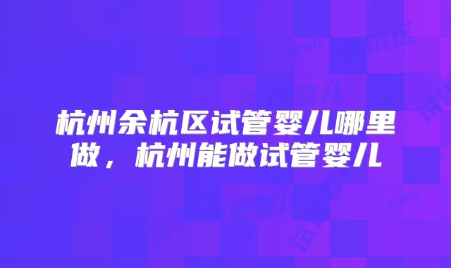 杭州余杭区试管婴儿哪里做，杭州能做试管婴儿