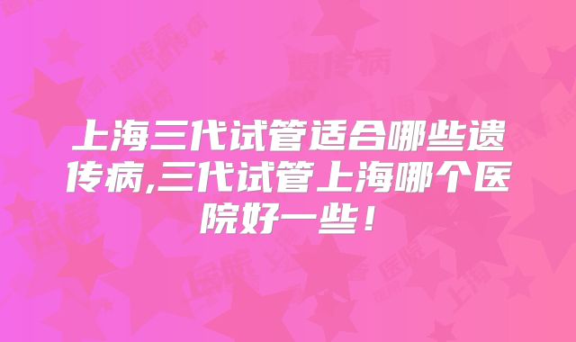 上海三代试管适合哪些遗传病,三代试管上海哪个医院好一些！