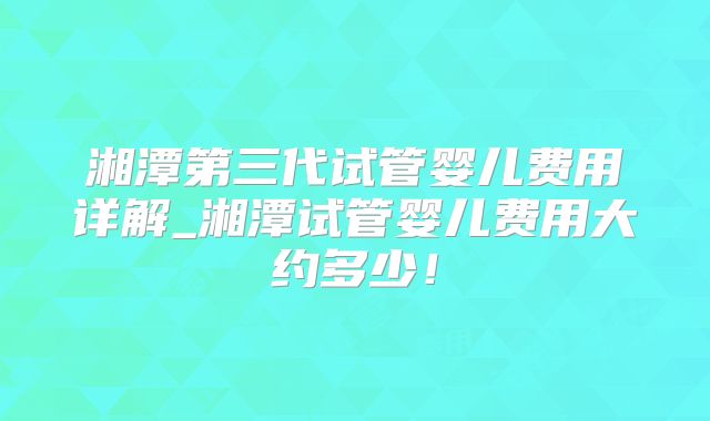 湘潭第三代试管婴儿费用详解_湘潭试管婴儿费用大约多少！
