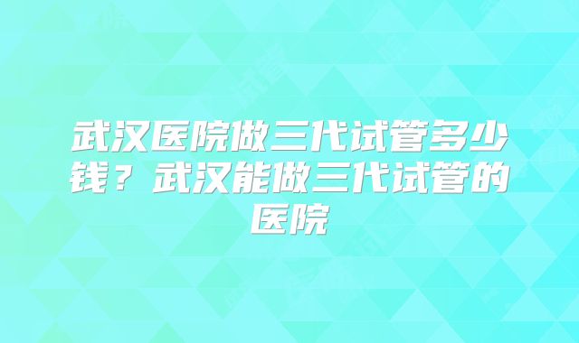 武汉医院做三代试管多少钱？武汉能做三代试管的医院