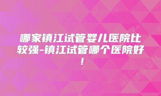 哪家镇江试管婴儿医院比较强-镇江试管哪个医院好！