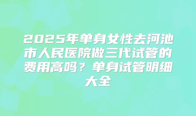 2025年单身女性去河池市人民医院做三代试管的费用高吗?单身试管明细大全