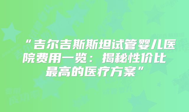 “吉尔吉斯斯坦试管婴儿医院费用一览：揭秘性价比最高的医疗方案”