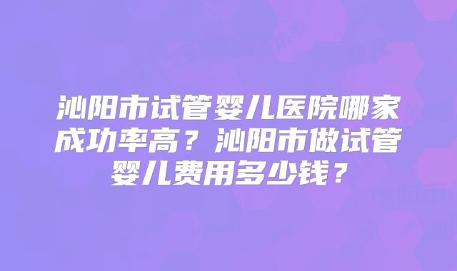 沁阳市试管婴儿医院哪家成功率高？沁阳市做试管婴儿费用多少钱？