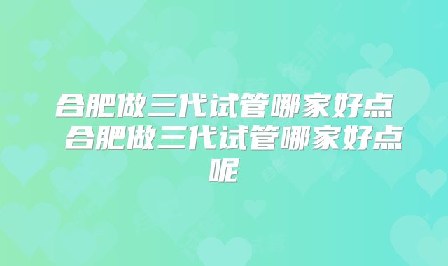 合肥做三代试管哪家好点 合肥做三代试管哪家好点呢