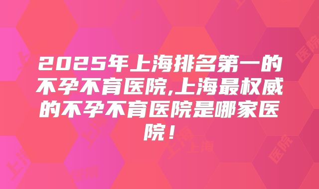 2025年上海排名第一的不孕不育医院,上海最权威的不孕不育医院是哪家医院！