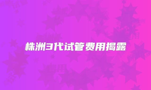 株洲3代试管费用揭露