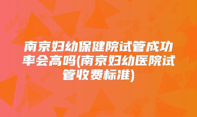 南京妇幼保健院试管成功率会高吗(南京妇幼医院试管收费标准)